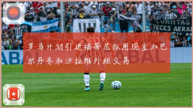 罗马计划引进福蒂尼拟用现金加巴尔丹齐和沙拉维外租交易