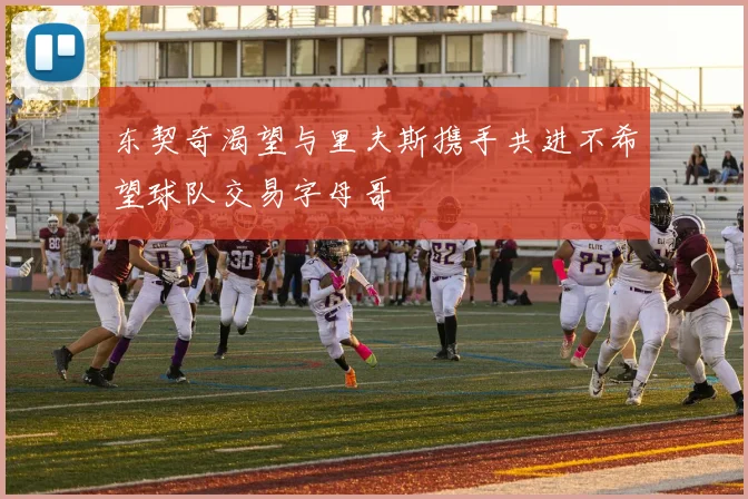 东契奇渴望与里夫斯携手共进不希望球队交易字母哥