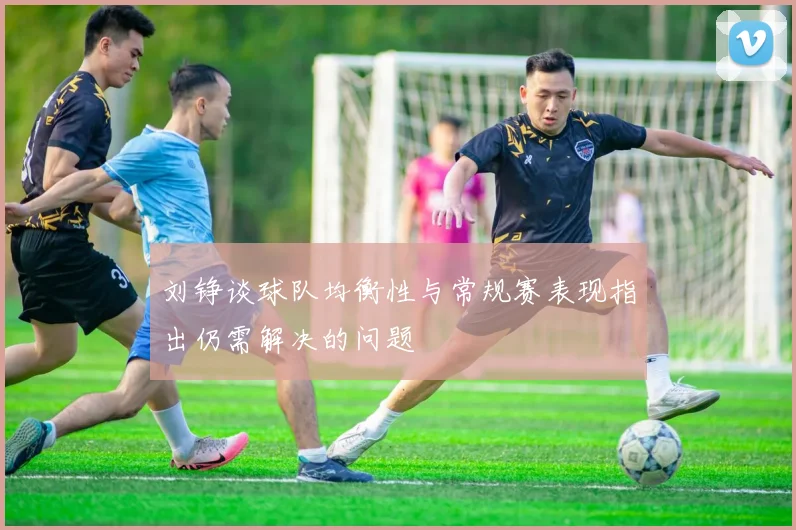 刘铮谈球队均衡性与常规赛表现指出仍需解决的问题