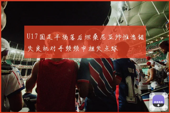 U17国足半场落后坦桑尼亚帅惟浩错失良机对手频频中框失点球