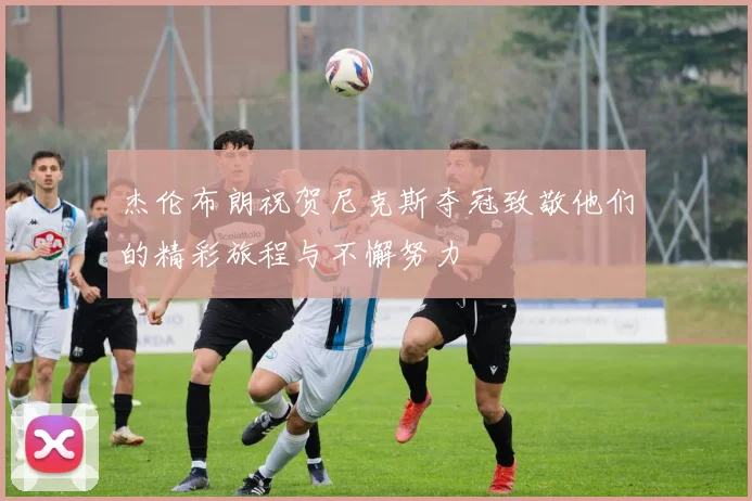 杰伦布朗祝贺尼克斯夺冠致敬他们的精彩旅程与不懈努力
