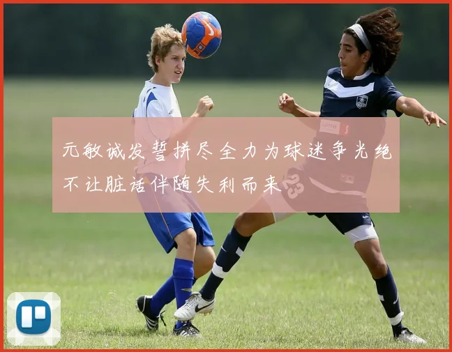 元敏诚发誓拼尽全力为球迷争光绝不让脏话伴随失利而来