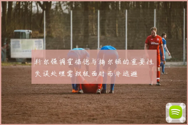 科尔强调霍福德与梅尔顿的重要性失误处理需积极面对而非逃避