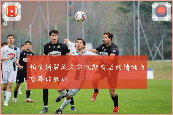 帕金斯解读文班沉默背后的情绪与哈滕的教训