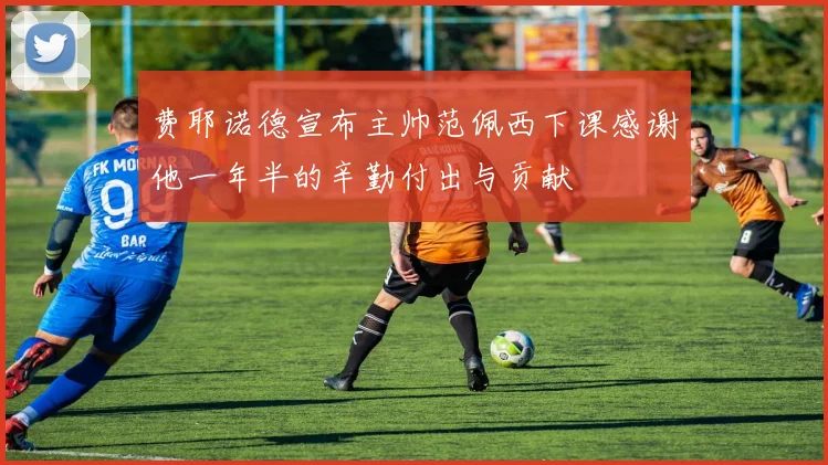 费耶诺德宣布主帅范佩西下课感谢他一年半的辛勤付出与贡献
