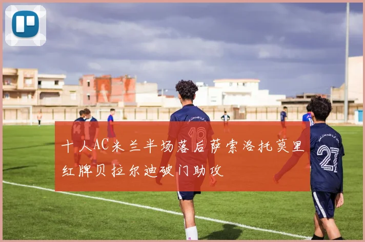 十人AC米兰半场落后萨索洛托莫里红牌贝拉尔迪破门助攻