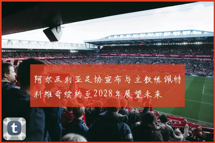 阿尔及利亚足协宣布与主教练佩特科维奇续约至2028年展望未来