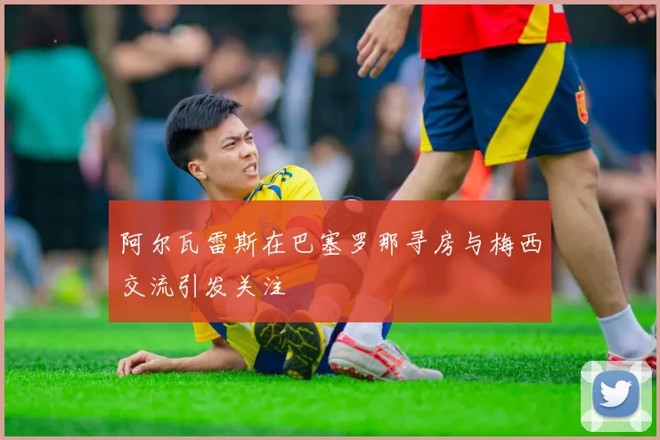 阿尔瓦雷斯在巴塞罗那寻房与梅西交流引发关注