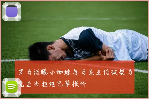 罗马诺曝小蜘蛛与马竞互信破裂马竞坚决拒绝巴萨报价