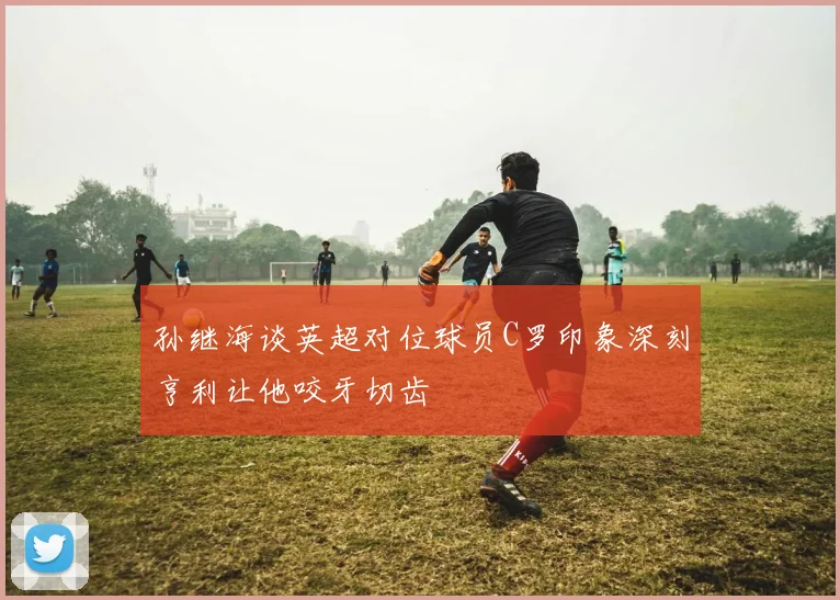 孙继海谈英超对位球员C罗印象深刻亨利让他咬牙切齿