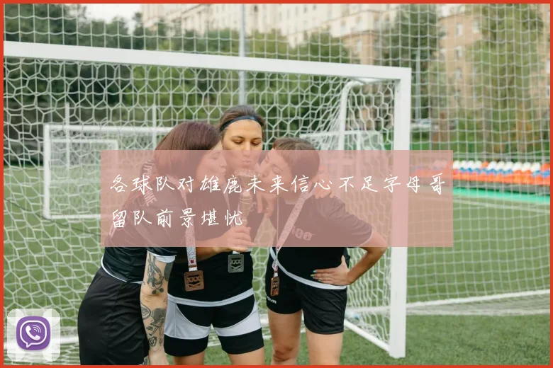 各球队对雄鹿未来信心不足字母哥留队前景堪忧