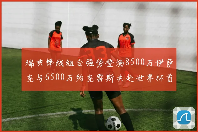 瑞典锋线组合强势登场8500万伊萨克与6500万约克雷斯共赴世界杯首秀