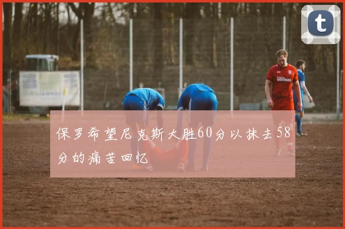 保罗希望尼克斯大胜60分以抹去58分的痛苦回忆