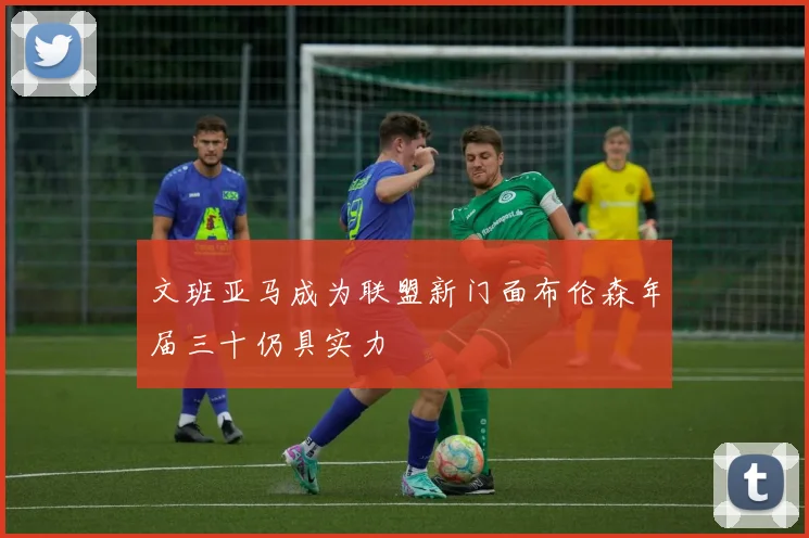 文班亚马成为联盟新门面布伦森年届三十仍具实力