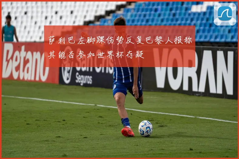 萨利巴左脚踝伤势反复巴黎人报称其能否参加世界杯存疑