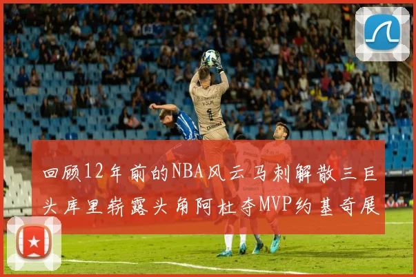 回顾12年前的NBA风云马刺解散三巨头库里崭露头角阿杜夺MVP约基奇展现天赋