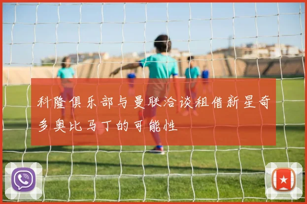 科隆俱乐部与曼联洽谈租借新星奇多奥比马丁的可能性
