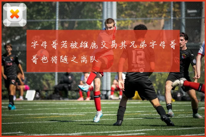 字母哥若被雄鹿交易其兄弟字母哥哥也将随之离队