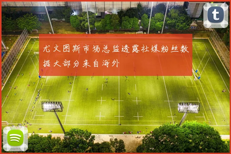 尤文图斯市场总监透露社媒粉丝数据大部分来自海外